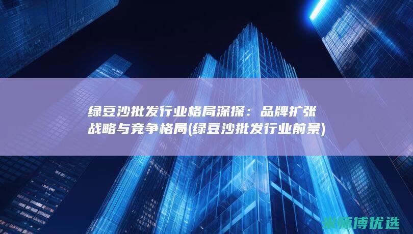 绿豆沙批发行业格局深探：品牌扩张战略与竞争格局 (绿豆沙批发行业前景)