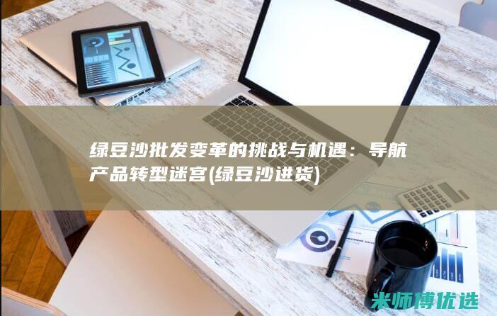 绿豆沙批发变革的挑战与机遇：导航产品转型迷宫 (绿豆沙进货)