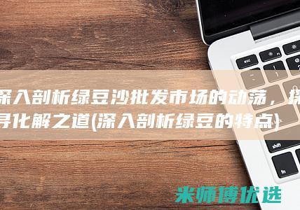 深入剖析绿豆沙批发市场的动荡，探寻化解之道 (深入剖析绿豆的特点)