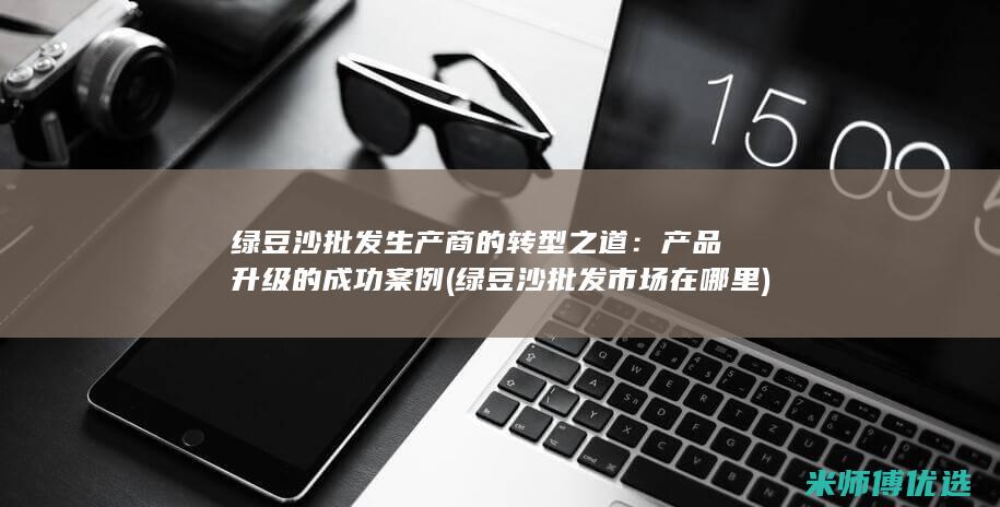 绿豆沙批发生产商的转型之道：产品升级的成功案例 (绿豆沙批发市场在哪里)