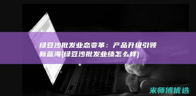 绿豆沙批发业态变革：产品升级引领新蓝海 (绿豆沙批发业绩怎么样)