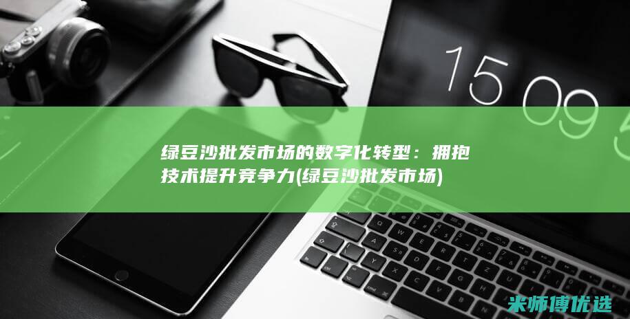 绿豆沙批发市场的数字化转型：拥抱技术提升竞争力 (绿豆沙批发市场)