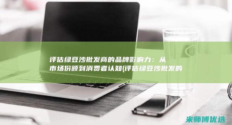 评估绿豆沙批发商的品牌影响力：从市场份额到消费者认知 (评估绿豆沙批发的方法)