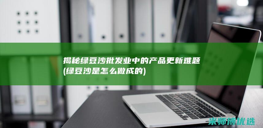 揭秘绿豆沙批发业中的产品更新难题 (绿豆沙是怎么做成的)