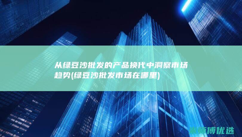 从绿豆沙批发的产品换代中洞察市场趋势 (绿豆沙批发市场在哪里)