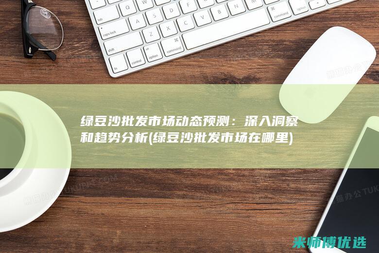 绿豆沙批发市场动态预测：深入洞察和趋势分析 (绿豆沙批发市场在哪里)