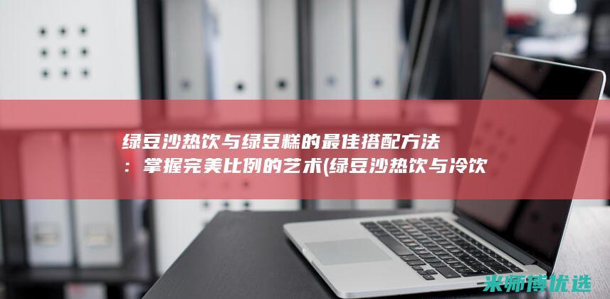 绿豆沙热饮与绿豆糕的最佳搭配方法：掌握完美比例的艺术 (绿豆沙热饮与冷饮区别)
