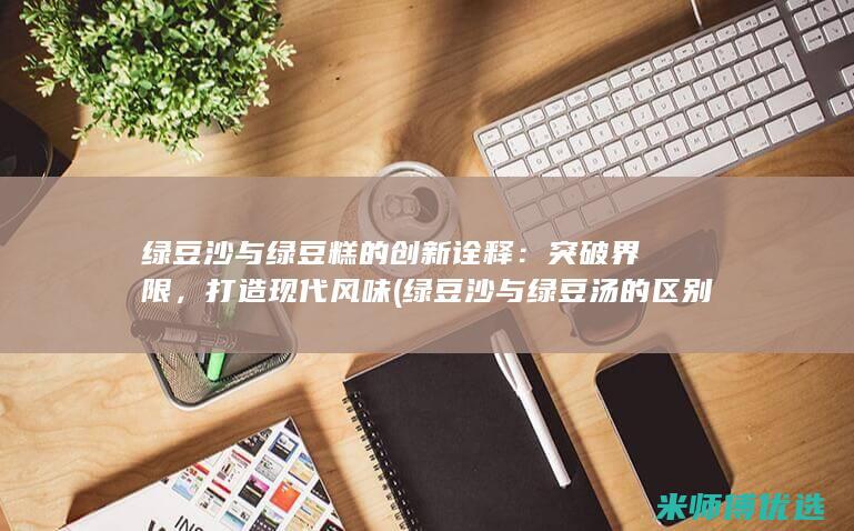 绿豆沙与绿豆糕的创新诠释：突破界限，打造现代风味 (绿豆沙与绿豆汤的区别)
