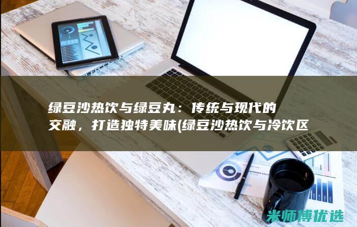 绿豆沙热饮与绿豆丸：传统与现代的交融，打造独特美味 (绿豆沙热饮与冷饮区别)