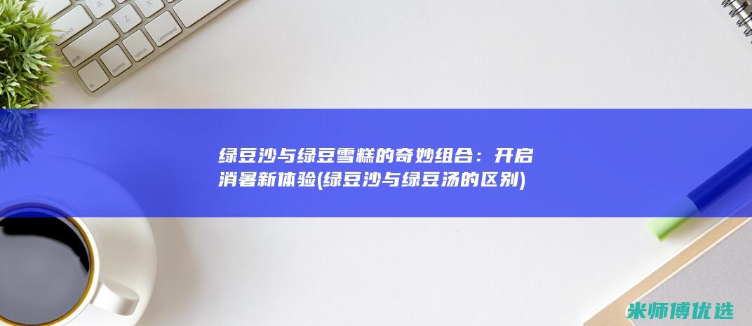 绿豆沙与绿豆雪糕的奇妙组合：开启消暑新体验 (绿豆沙与绿豆汤的区别)