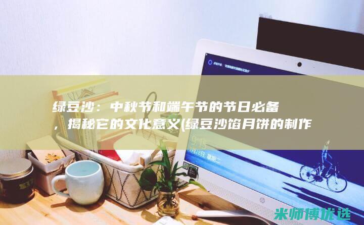 绿豆沙：中秋节和端午节的节日必备，揭秘它的文化意义 (绿豆沙馅月饼的制作方法)