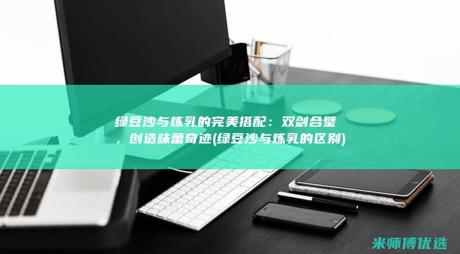 绿豆沙与炼乳的完美搭配：双剑合璧，创造味蕾奇迹 (绿豆沙与炼乳的区别)