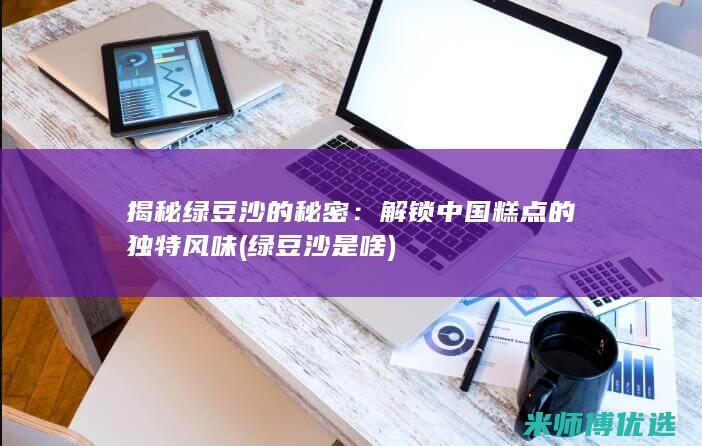 揭秘绿豆沙的秘密：解锁中国糕点的独特风味 (绿豆沙是啥)