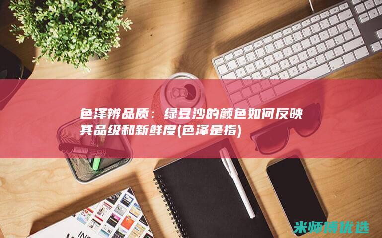 色泽辨品质：绿豆沙的颜色如何反映其品级和新鲜度 (色泽是指)