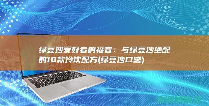 绿豆沙爱好者的福音：与绿豆沙绝配的10款冷饮配方 (绿豆沙口感)