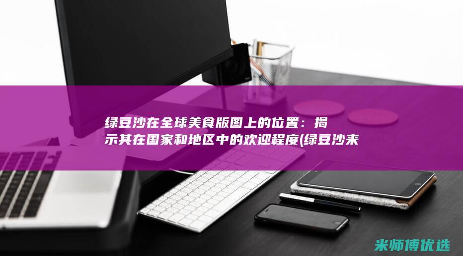 绿豆沙在全球美食版图上的位置：揭示其在国家和地区中的欢迎程度 (绿豆沙来自哪里)