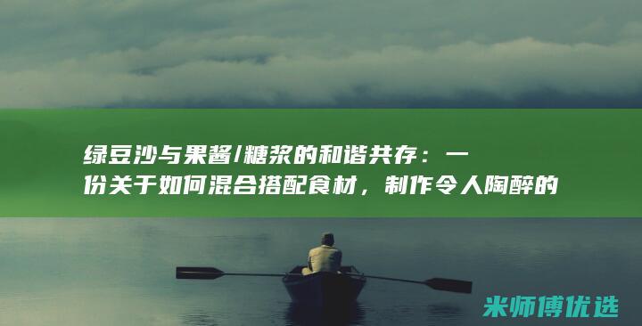 绿豆沙与果酱/糖浆的和谐共存：一份关于如何混合搭配食材，制作令人陶醉的馅料和涂层的综合指南 (绿豆沙与果酱能同吃吗)
