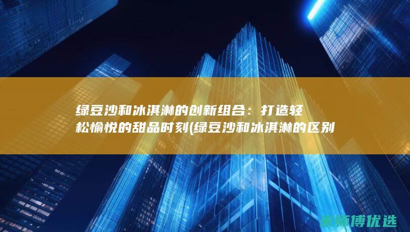 绿豆沙和冰淇淋的创新组合：打造轻松愉悦的甜品时刻 (绿豆沙和冰淇淋的区别)