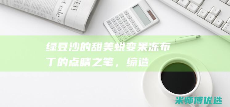 绿豆沙的甜美蜕变：果冻/布丁的点睛之笔，缔造令人难忘的甜点 (绿豆沙的口感)