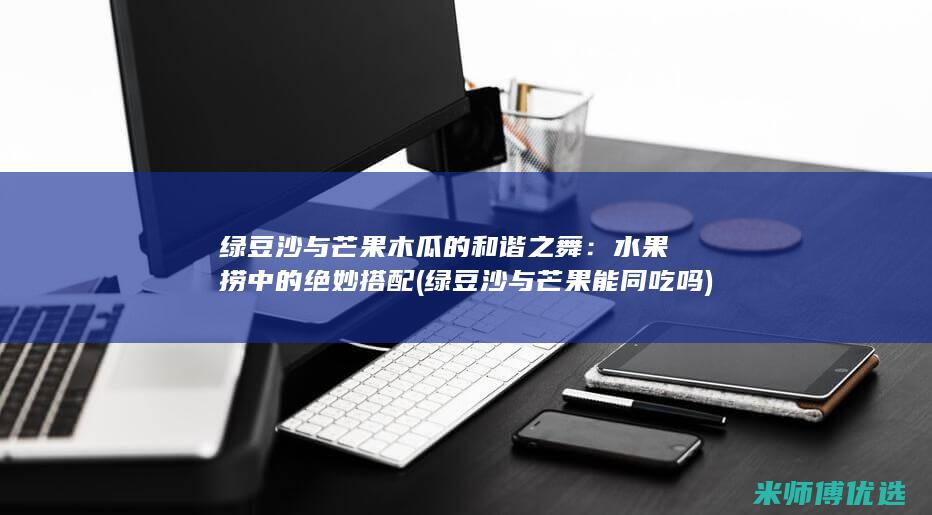 绿豆沙与芒果木瓜的和谐之舞：水果捞中的绝妙搭配 (绿豆沙与芒果能同吃吗)