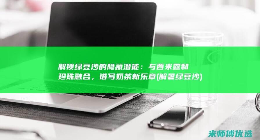 解锁绿豆沙的隐藏潜能：与西米露和珍珠融合，谱写奶茶新乐章 (解暑绿豆沙)