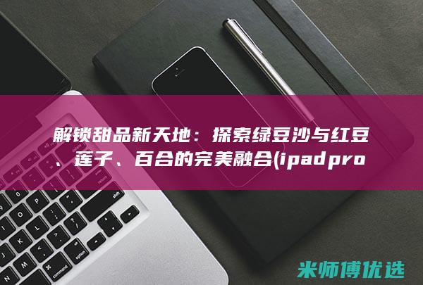 解锁甜品新天地：探索绿豆沙与红豆、莲子、百合的完美融合 (ipad pro降级官方教程)