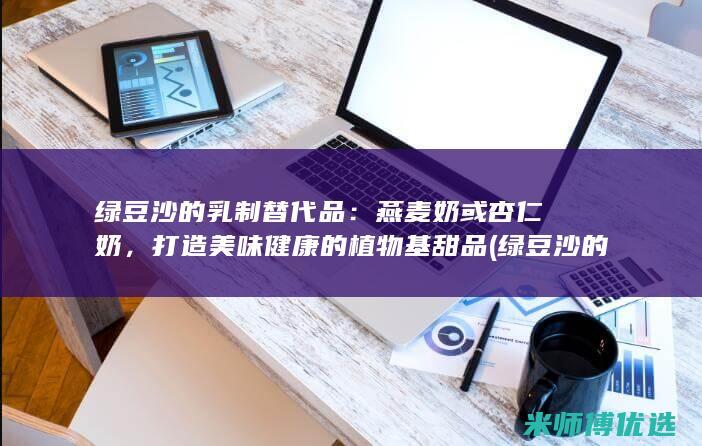 绿豆沙的乳制替代品：燕麦奶或杏仁奶，打造美味健康的植物基甜品 (绿豆沙的乳制品怎么做)