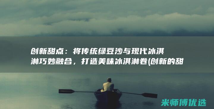 创新甜点：将传统绿豆沙与现代冰淇淋巧妙融合，打造美味冰淇淋卷 (创新的甜品)