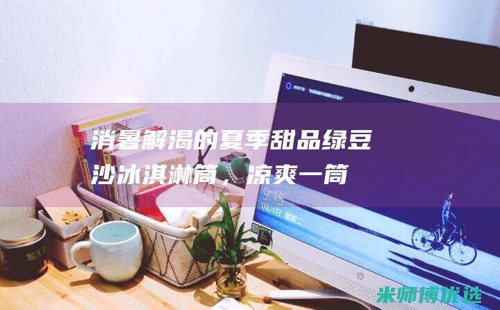 消暑解渴的夏季甜品：绿豆沙冰淇淋筒，凉爽一筒到底 (消暑解渴的夏天作文)