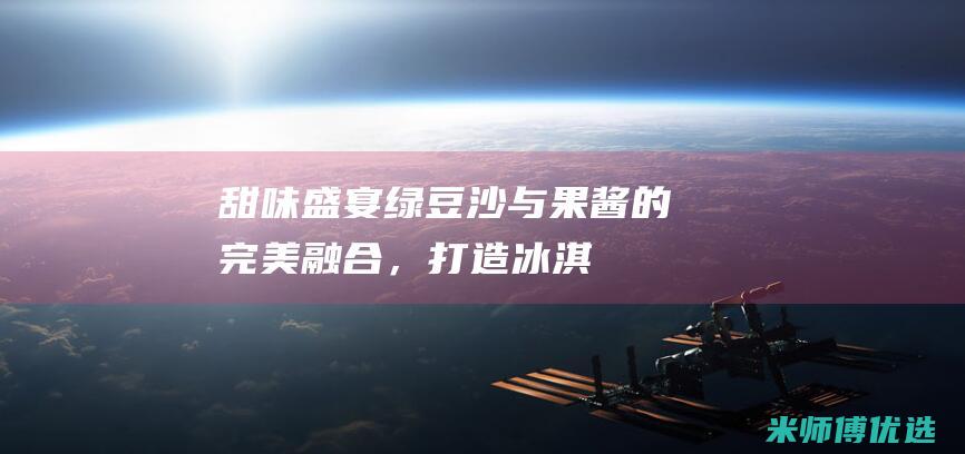 [甜味盛宴] 绿豆沙与果酱的完美融合，打造冰淇淋淋酱的新境界 (甜味儿aipah 小说)