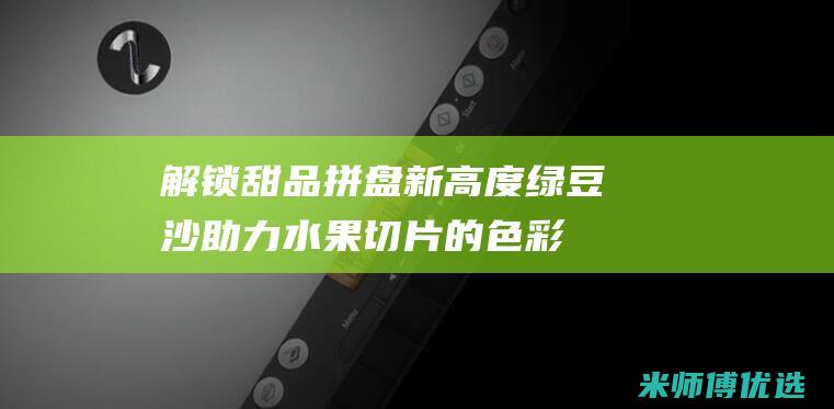 解锁甜品拼盘新高度：绿豆沙助力水果切片的色彩与口感升华 (解锁甜品拼盘视频)