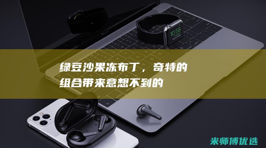 绿豆沙、果冻、布丁，奇特的组合带来意想不到的美食体验：诞生甜品界的创新之作 (绿豆沙果冻状)