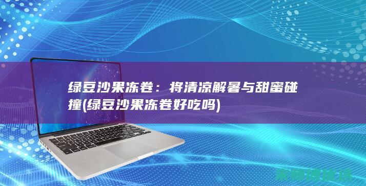 绿豆沙果冻卷：将清凉解暑与甜蜜碰撞 (绿豆沙果冻卷好吃吗)