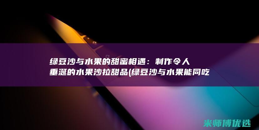 绿豆沙与水果的甜蜜相遇：制作令人垂涎的水果沙拉甜品 (绿豆沙与水果能同吃吗)