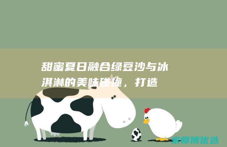 甜蜜夏日融合：绿豆沙与冰淇淋的美味碰撞，打造清凉爽口的绿豆沙冰淇淋卷 (甜蜜夏日融合在线观看)