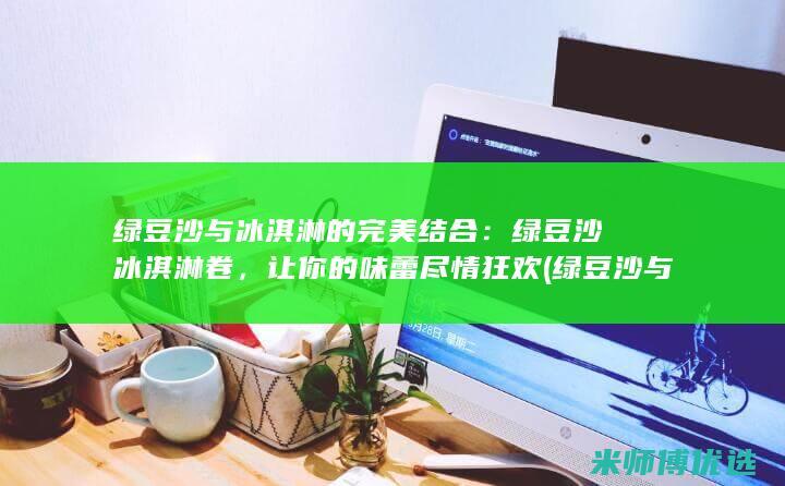 绿豆沙与冰淇淋的完美结合：绿豆沙冰淇淋卷，让你的味蕾尽情狂欢 (绿豆沙与冰淇淋的区别)