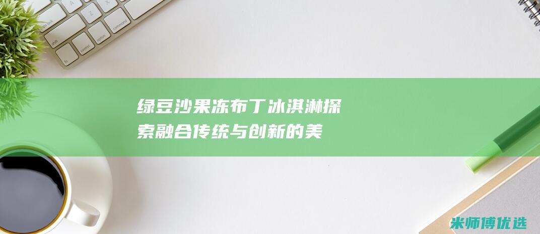 绿豆沙果冻布丁冰淇淋：探索融合传统与创新的美味 (绿豆沙果冻状)
