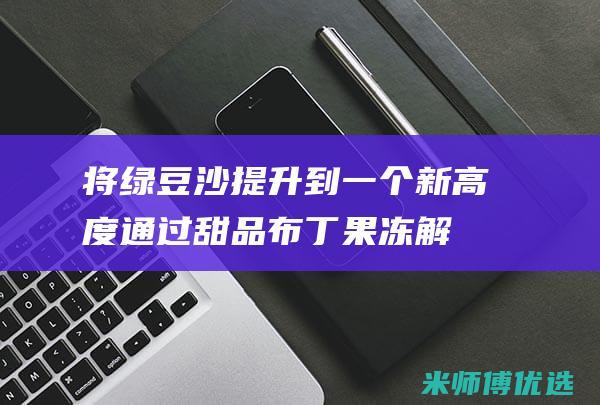 将绿豆沙提升到一个新高度：通过甜品布丁果冻解锁其甜味潜力 (绿豆沙作用会不会增肥)