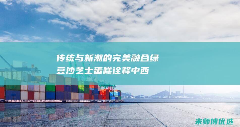 传统与新潮的完美融合：绿豆沙芝士蛋糕诠释中西糕点精髓(传统与新潮的碰撞作文)