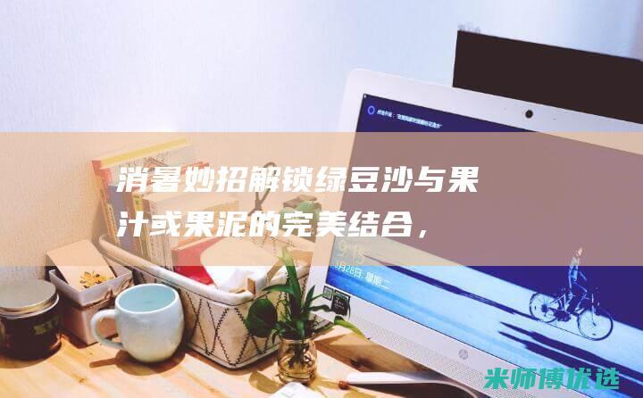消暑妙招：解锁绿豆沙与果汁或果泥的完美结合，打造夏季必备的绿豆沙果汁冰棒 (消解暑热)