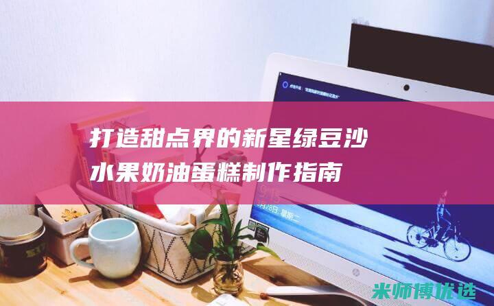 打造甜点界的新星：绿豆沙水果奶油蛋糕制作指南，解开美味密码 (甜点制作材料)