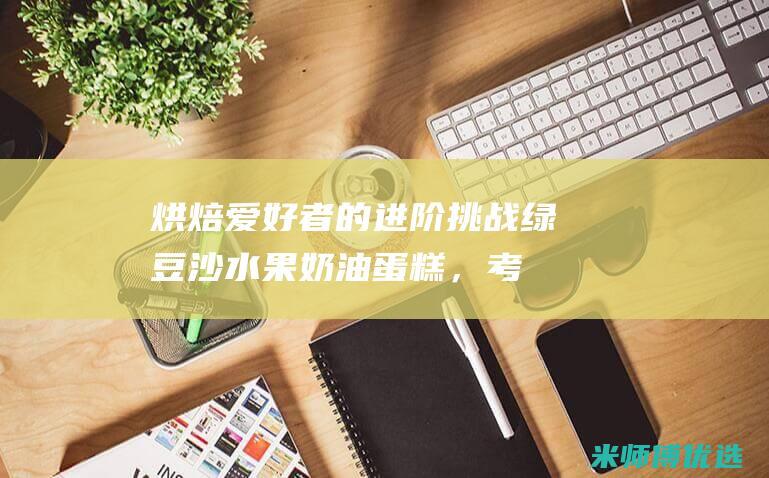 烘焙爱好者的进阶挑战：绿豆沙水果奶油蛋糕，考验你的技能极限 (烘焙爱好者的天堂)