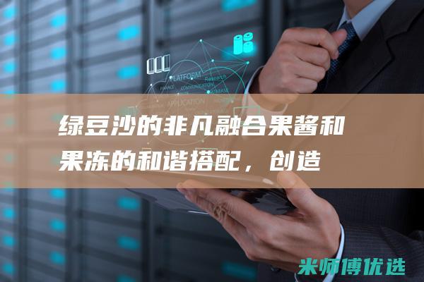 绿豆沙的非凡融合：果酱和果冻的和谐搭配，创造味蕾盛宴 (绿豆沙的口感)