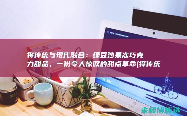 将传统与现代融合：绿豆沙果冻巧克力甜品，一份令人惊叹的甜点革命 (将传统与现代相结合的议本文)