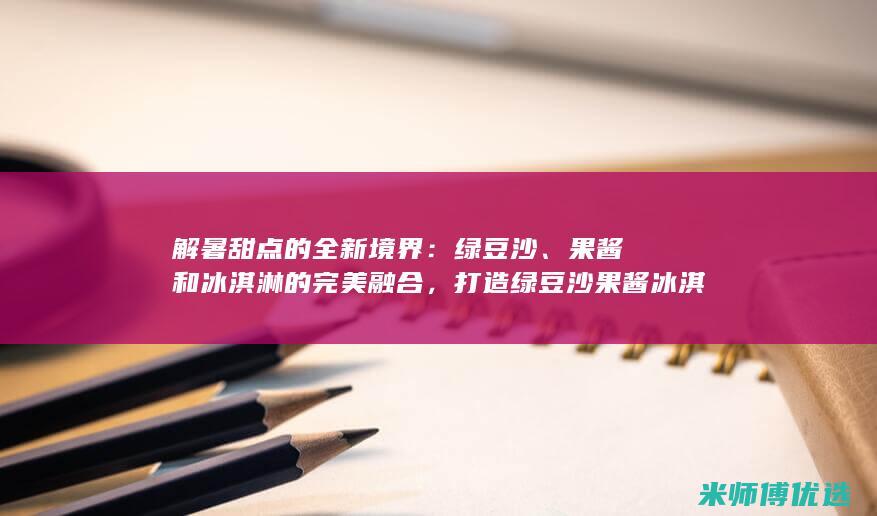 解暑甜点的全新境界：绿豆沙、果酱和冰淇淋的完美融合，打造绿豆沙果酱冰淇淋球 (解暑的糕点)