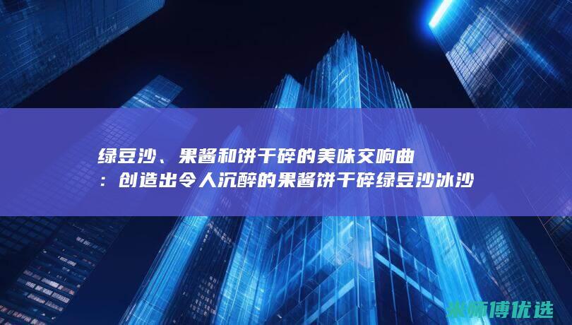 绿豆沙、果酱和饼干碎的美味交响曲：创造出令人沉醉的果酱饼干碎绿豆沙冰沙，让你的味蕾尽情欢唱 (水果绿豆沙)