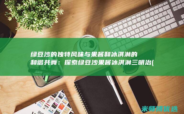 绿豆沙的独特风味与果酱和冰淇淋的和谐共舞：探索绿豆沙果酱冰淇淋三明治 (绿豆沙的独特之处在于)