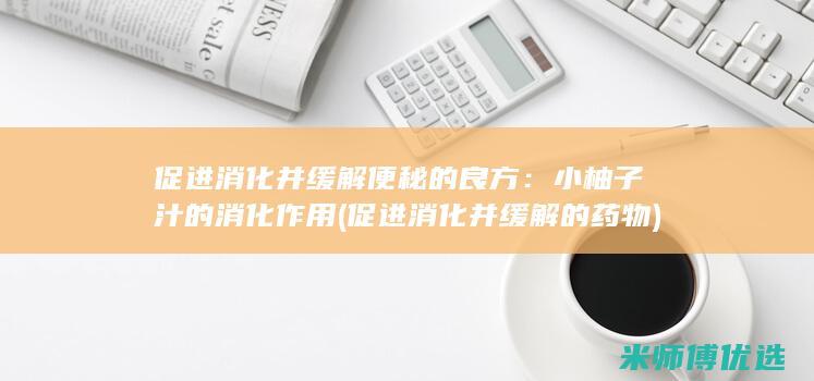 促进消化并缓解便秘的良方：小柚子汁的消化作用 (促进消化并缓解的药物)