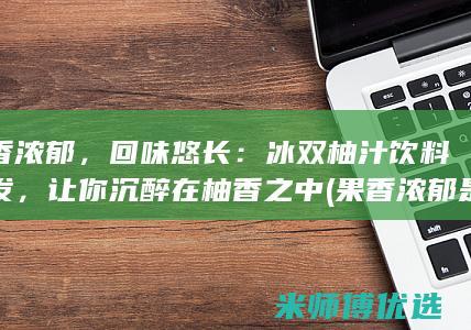 果香浓郁，回味悠长：冰双柚汁饮料批发，让你沉醉在柚香之中 (果香浓郁是什么意思)