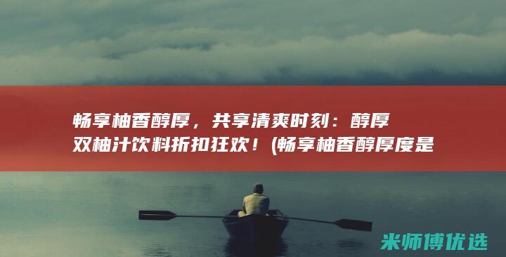 畅享柚香醇厚，共享清爽时刻：醇厚双柚汁饮料折扣狂欢！ (畅享柚香醇厚度是多少)
